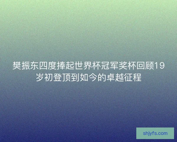 樊振东四度捧起世界杯冠军奖杯回顾19岁初登顶到如今的卓越征程