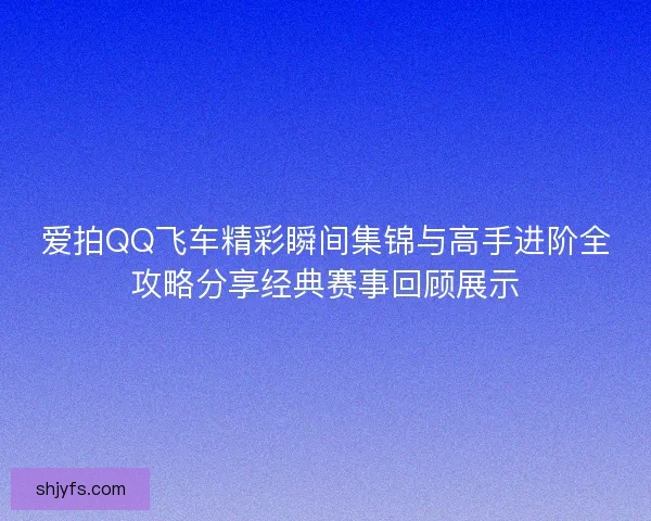 爱拍QQ飞车精彩瞬间集锦与高手进阶全攻略分享经典赛事回顾展示